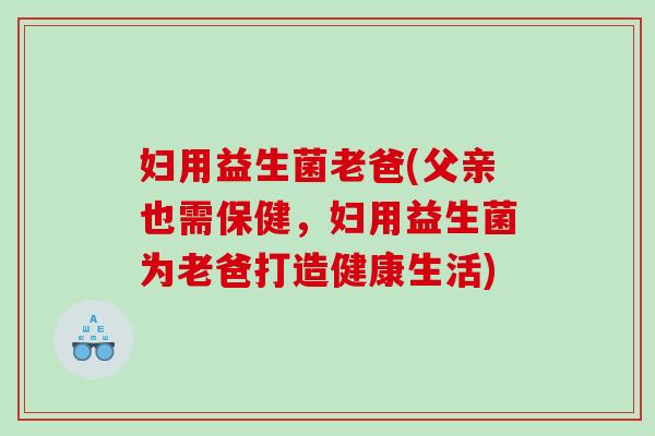妇用益生菌老爸(父亲也需保健,妇用益生菌为老爸打造健康生活) 妇用益生菌老爸(父亲也需保健,妇用益生菌为老爸打造健康生活)