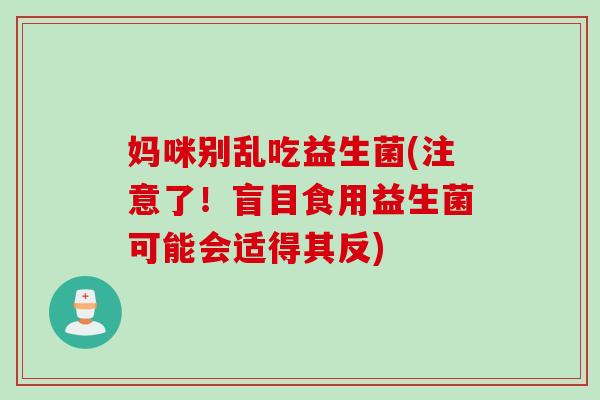 妈咪别乱吃益生菌(注意了！盲目食用益生菌可能会适得其反)