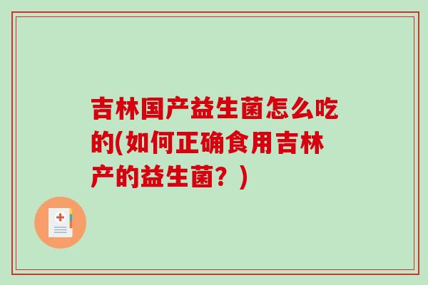 吉林国产益生菌怎么吃的(如何正确食用吉林产的益生菌？)