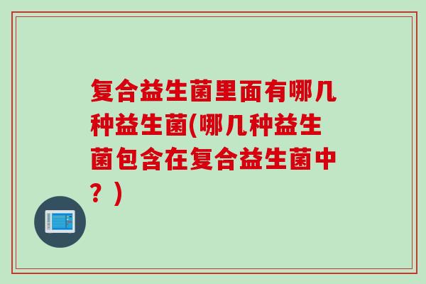 复合益生菌里面有哪几种益生菌(哪几种益生菌包含在复合益生菌中？)