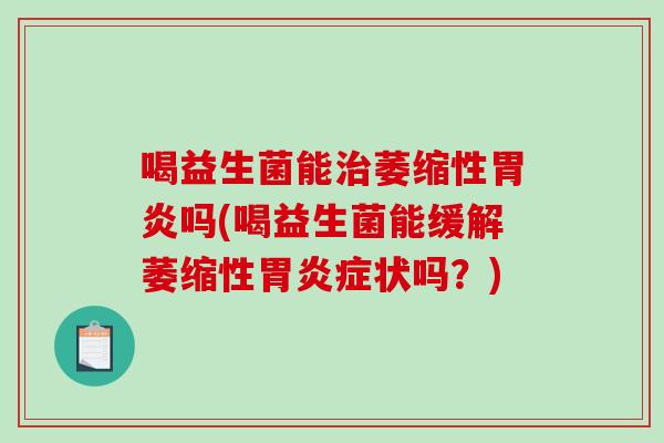喝益生菌能萎缩性吗(喝益生菌能缓解萎缩性症状吗?) 喝益生菌能萎缩性吗(喝益生菌能缓解萎缩性症状吗?)
