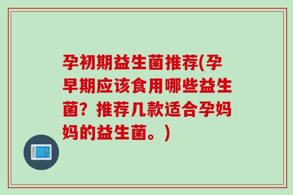 孕初期益生菌推荐(孕早期应该食用哪些益生菌?推荐几款适合孕妈妈的益生菌。) 孕初期益生菌推荐(孕早期应该食用哪些益生菌?推荐几款适合孕妈妈的益生菌。)