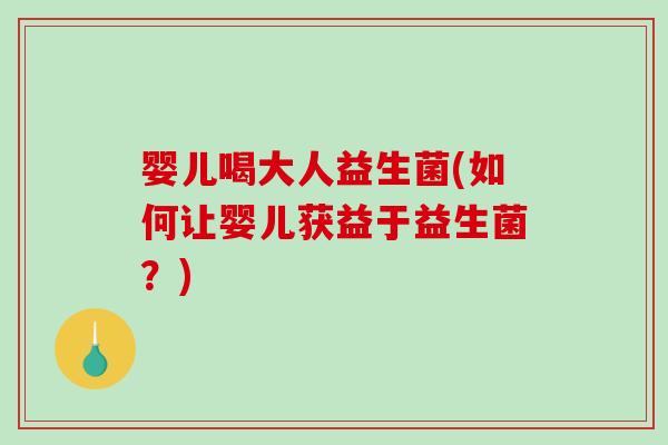 婴儿喝大人益生菌(如何让婴儿获益于益生菌?) 婴儿喝大人益生菌(如何让婴儿获益于益生菌?)