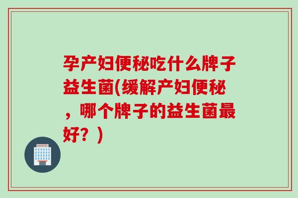 孕产妇便秘吃什么牌子益生菌(缓解产妇便秘，哪个牌子的益生菌最好？)