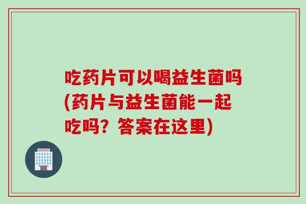 吃药片可以喝益生菌吗(药片与益生菌能一起吃吗？答案在这里)