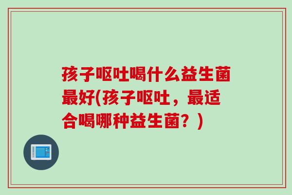 孩子呕吐喝什么益生菌最好(孩子呕吐，最适合喝哪种益生菌？)