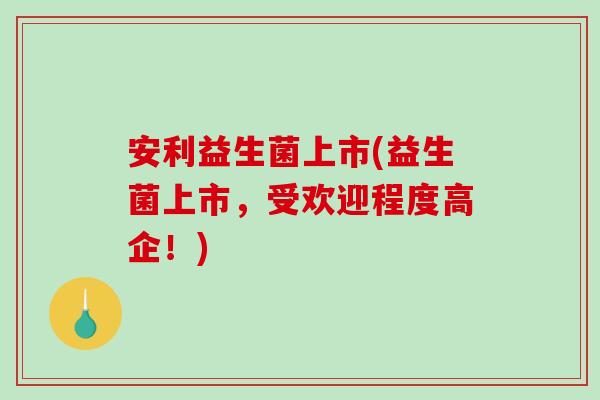 安利益生菌上市(益生菌上市，受欢迎程度高企！)