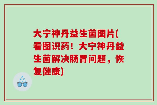 大宁神丹益生菌图片(看图识药！大宁神丹益生菌解决肠胃问题，恢复健康)