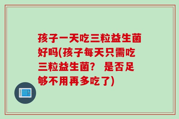 孩子一天吃三粒益生菌好吗(孩子每天只需吃三粒益生菌? 是否足够不用再多吃了) 孩子一天吃三粒益生菌好吗(孩子每天只需吃三粒益生菌? 是否足够不用再多吃了)