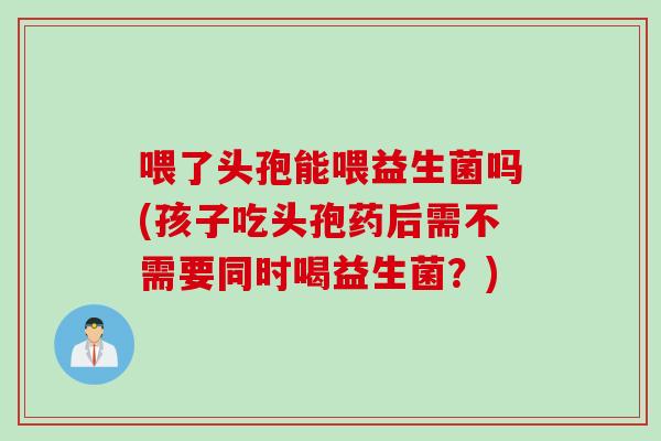 喂了头孢能喂益生菌吗(孩子吃头孢药后需不需要同时喝益生菌？)
