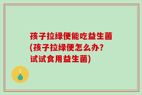 孩子拉绿便能吃益生菌(孩子拉绿便怎么办？试试食用益生菌)