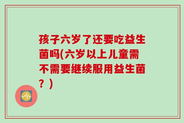 孩子六岁了还要吃益生菌吗(六岁以上儿童需不需要继续服用益生菌？)