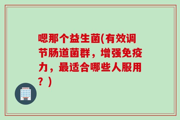 嗯那个益生菌(有效调节肠道菌群，增强免疫力，最适合哪些人服用？)