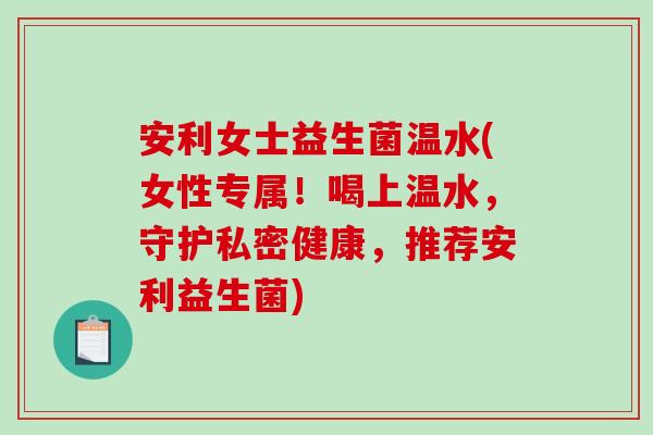 安利女士益生菌温水(女性专属！喝上温水，守护私密健康，推荐安利益生菌)