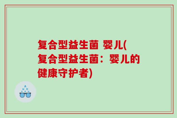 复合型益生菌 婴儿(复合型益生菌：婴儿的健康守护者)