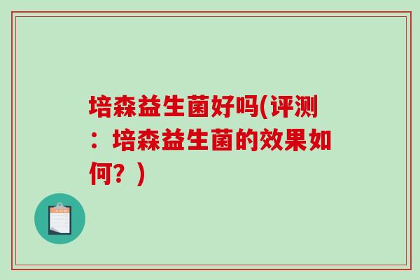 培森益生菌好吗(评测:培森益生菌的效果如何?) 培森益生菌好吗(评测:培森益生菌的效果如何?)
