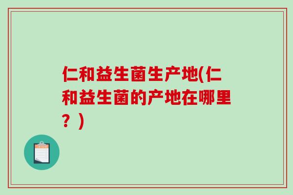仁和益生菌生产地(仁和益生菌的产地在哪里？)