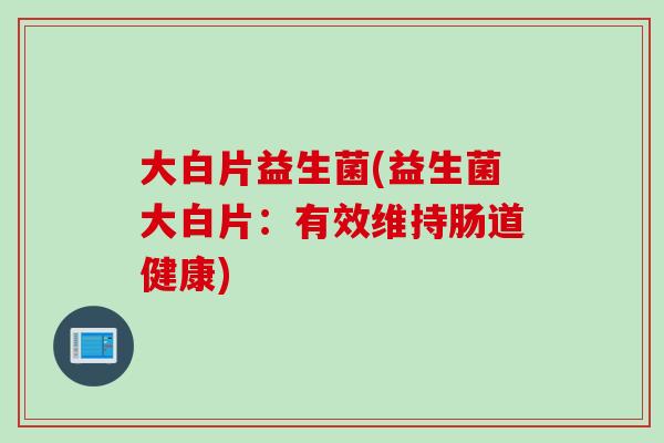 大白片益生菌(益生菌大白片:有效维持肠道健康) 大白片益生菌(益生菌大白片:有效维持肠道健康)