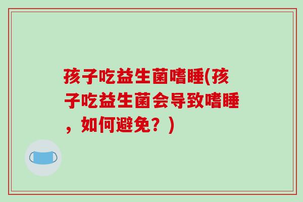 孩子吃益生菌嗜睡(孩子吃益生菌会导致嗜睡,如何避免?) 孩子吃益生菌嗜睡(孩子吃益生菌会导致嗜睡,如何避免?)