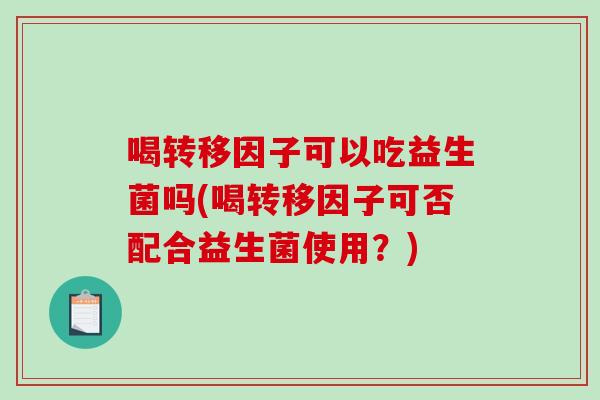 喝转移因子可以吃益生菌吗(喝转移因子可否配合益生菌使用?) 喝转移因子可以吃益生菌吗(喝转移因子可否配合益生菌使用?)