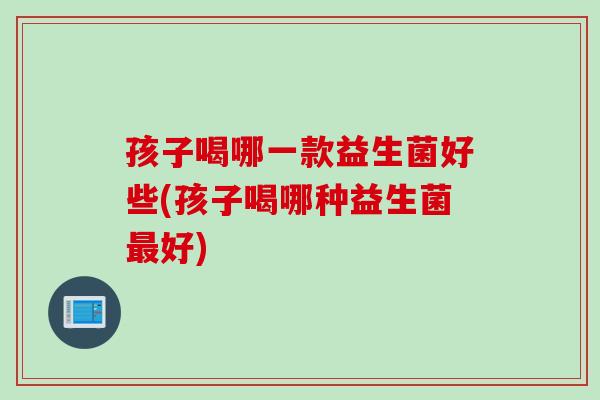 孩子喝哪一款益生菌好些(孩子喝哪种益生菌好) 孩子喝哪一款益生菌好些(孩子喝哪种益生菌好)