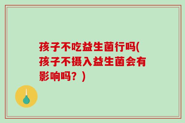 孩子不吃益生菌行吗(孩子不摄入益生菌会有影响吗？)