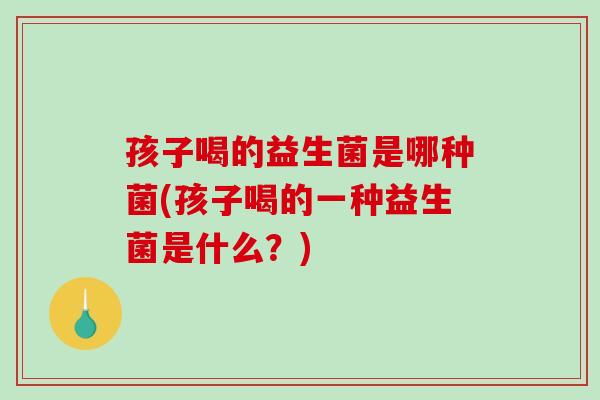孩子喝的益生菌是哪种菌(孩子喝的一种益生菌是什么？)