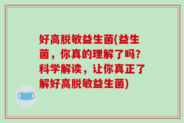 好高脱敏益生菌(益生菌,你真的理解了吗?科学解读,让你真正了解好高脱敏益生菌) 好高脱敏益生菌(益生菌,你真的理解了吗?科学解读,让你真正了解好高脱敏益生菌)