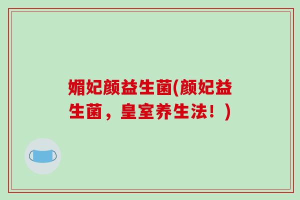 媚妃颜益生菌(颜妃益生菌,皇室养生法!) 媚妃颜益生菌(颜妃益生菌,皇室养生法!)