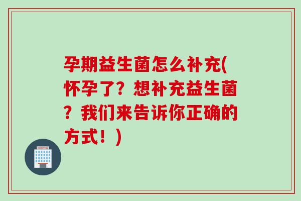孕期益生菌怎么补充(怀孕了？想补充益生菌？我们来告诉你正确的方式！)