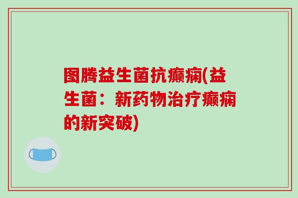 图腾益生菌抗癫痫(益生菌:新癫痫的新突破) 图腾益生菌抗癫痫(益生菌:新癫痫的新突破)