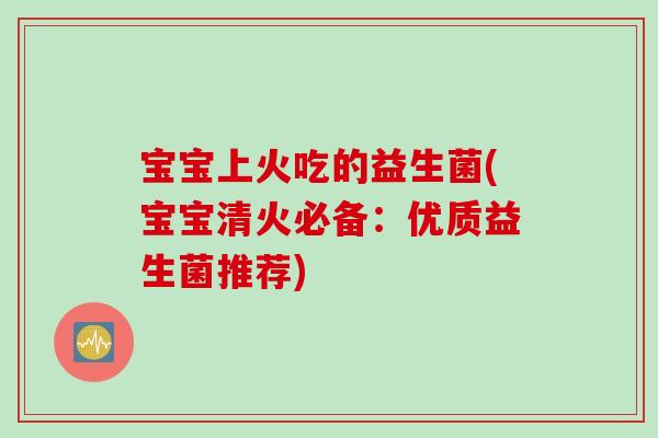 宝宝上火吃的益生菌(宝宝清火必备:优质益生菌推荐) 宝宝上火吃的益生菌(宝宝清火必备:优质益生菌推荐)