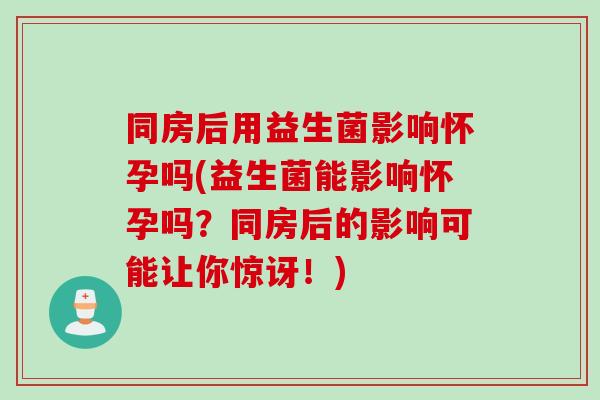 同房后用益生菌影响怀孕吗(益生菌能影响怀孕吗?同房后的影响可能让你惊讶!) 同房后用益生菌影响怀孕吗(益生菌能影响怀孕吗?同房后的影响可能让你惊讶!)