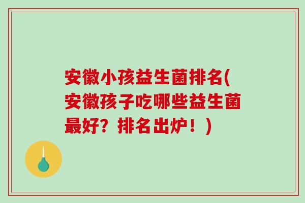 安徽小孩益生菌排名(安徽孩子吃哪些益生菌最好？排名出炉！)