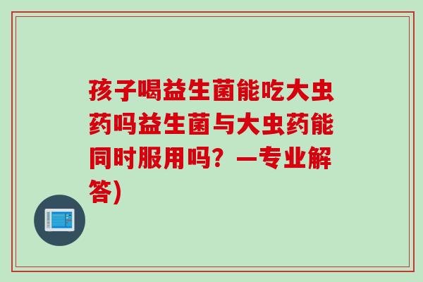 孩子喝益生菌能吃大虫药吗益生菌与大虫药能同时服用吗?—专业解答) 孩子喝益生菌能吃大虫药吗益生菌与大虫药能同时服用吗?—专业解答)