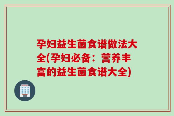 孕妇益生菌食谱做法大全(孕妇必备：营养丰富的益生菌食谱大全)