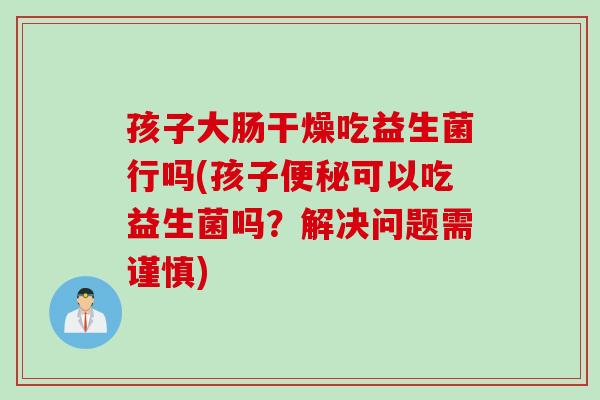 孩子大肠干燥吃益生菌行吗(孩子可以吃益生菌吗?解决问题需谨慎) 孩子大肠干燥吃益生菌行吗(孩子可以吃益生菌吗?解决问题需谨慎)