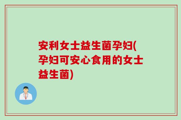 安利女士益生菌孕妇(孕妇可安心食用的女士益生菌) 安利女士益生菌孕妇(孕妇可安心食用的女士益生菌)