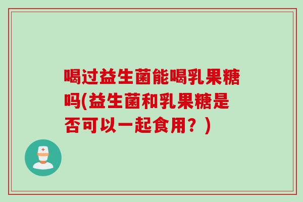 喝过益生菌能喝乳果糖吗(益生菌和乳果糖是否可以一起食用？)