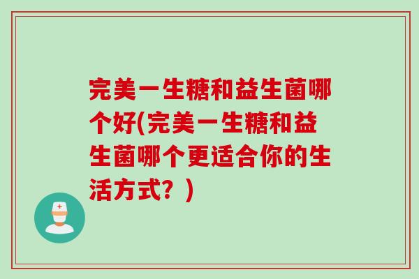 完美一生糖和益生菌哪个好(完美一生糖和益生菌哪个更适合你的生活方式?) 完美一生糖和益生菌哪个好(完美一生糖和益生菌哪个更适合你的生活方式?)