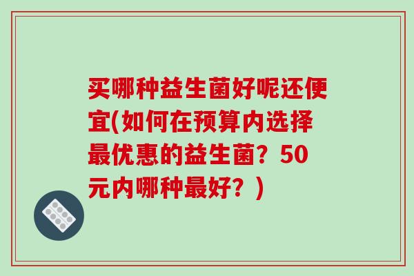 买哪种益生菌好呢还便宜(如何在预算内选择优惠的益生菌?50元内哪种好?) 买哪种益生菌好呢还便宜(如何在预算内选择优惠的益生菌?50元内哪种好?)