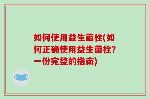 如何使用益生菌栓(如何正确使用益生菌栓？一份完整的指南)