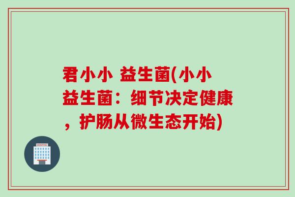 君小小 益生菌(小小益生菌：细节决定健康，护肠从微生态开始)