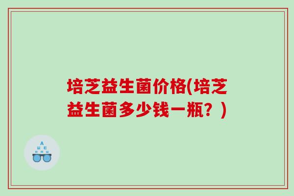 培芝益生菌价格(培芝益生菌多少钱一瓶？)