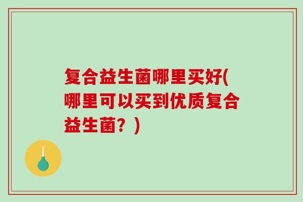 复合益生菌哪里买好(哪里可以买到优质复合益生菌？)
