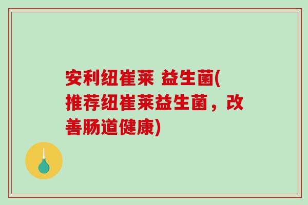 安利纽崔莱 益生菌(推荐纽崔莱益生菌，改善肠道健康)