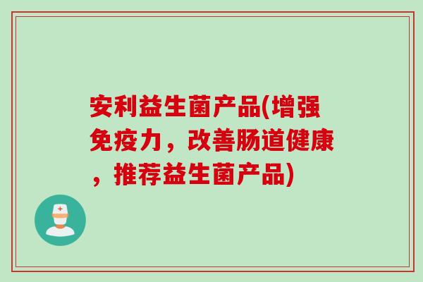安利益生菌产品(增强免疫力，改善肠道健康，推荐益生菌产品)