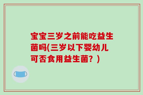 宝宝三岁之前能吃益生菌吗(三岁以下婴幼儿可否食用益生菌？)