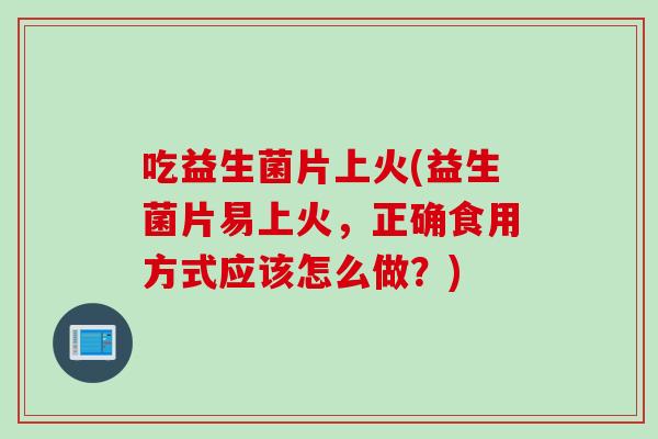 吃益生菌片上火(益生菌片易上火，正确食用方式应该怎么做？)
