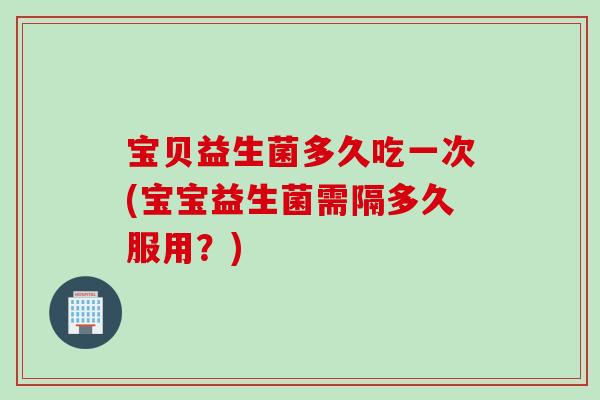 宝贝益生菌多久吃一次(宝宝益生菌需隔多久服用？)